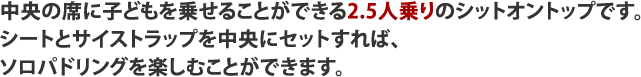 中央の席に子どもを乗せることができる2.5人乗りのシットオントップです。シートとサイストラップを中央にセットすれば、ソロパドリングを楽しむことができます。