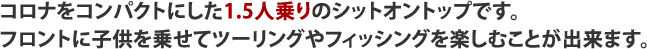 コロナをコンパクトにした1.5人乗りのシットオントップです。フロントに子供を乗せてツーリングやフィッシングを楽しむことが出来ます。