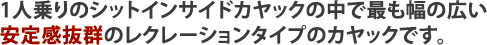 1人乗りのシットインサイドカヤックの中で最も幅の広い安定感抜群のレクレーションタイプのカヤックです。