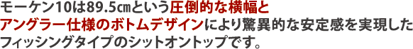 モーケン10は89.5㎝という圧倒的な横幅とアングラー仕様のボトムデザインにより驚異的な安定感を実現したフィッシングタイプのシットオントップです。