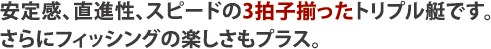 安定感、直進性、スピードの3拍子揃ったトリプル艇です。さらにフィッシングの楽しさもプラス。